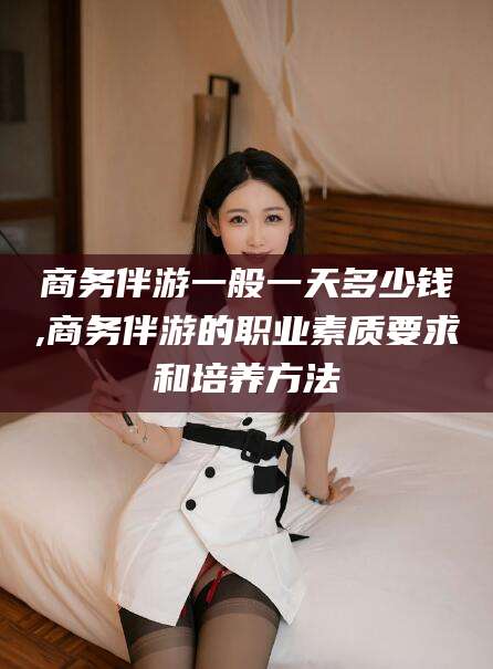 固始商务伴游一般一天多少钱,商务伴游的职业素质要求和培养方法