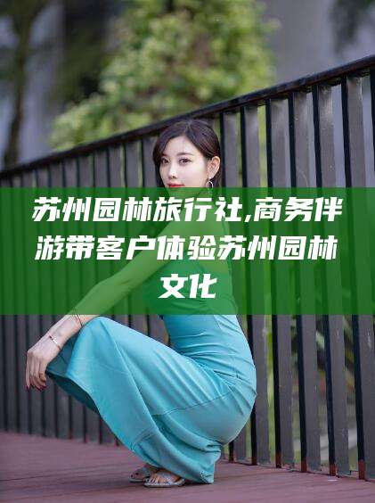 固始苏州园林旅行社,商务伴游带客户体验苏州园林文化