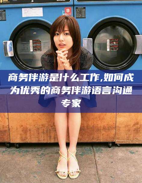 固始商务伴游是什么工作,如何成为优秀的商务伴游语言沟通专家