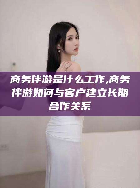 固始商务伴游是什么工作,商务伴游如何与客户建立长期合作关系