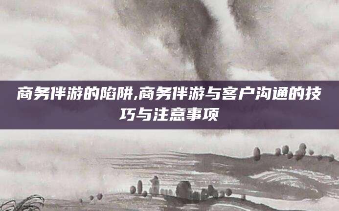 固始商务伴游的陷阱,商务伴游与客户沟通的技巧与注意事项