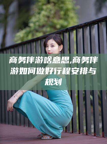 固始商务伴游啥意思,商务伴游如何做好行程安排与规划