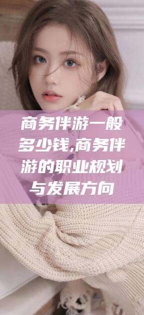 固始商务伴游一般多少钱,商务伴游的职业规划与发展方向