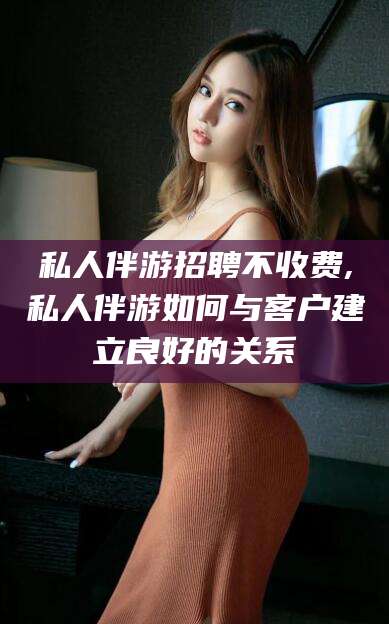 固始私人伴游招聘不收费,私人伴游如何与客户建立良好的关系