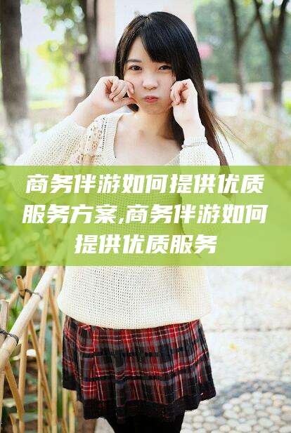 固始商务伴游如何提供优质服务方案,商务伴游如何提供优质服务