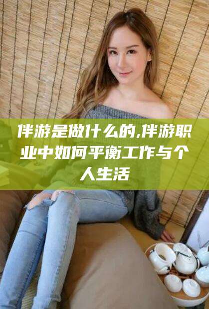 固始伴游是做什么的,伴游职业中如何平衡工作与个人生活