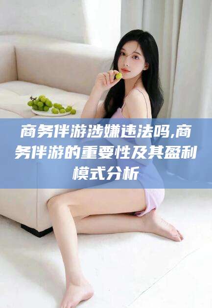 固始商务伴游涉嫌违法吗,商务伴游的重要性及其盈利模式分析