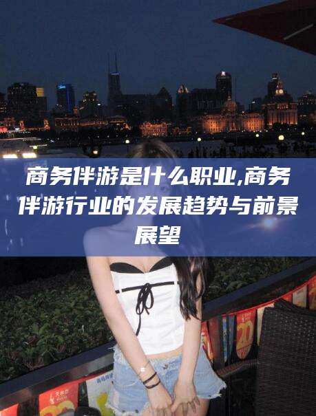 固始商务伴游是什么职业,商务伴游行业的发展趋势与前景展望