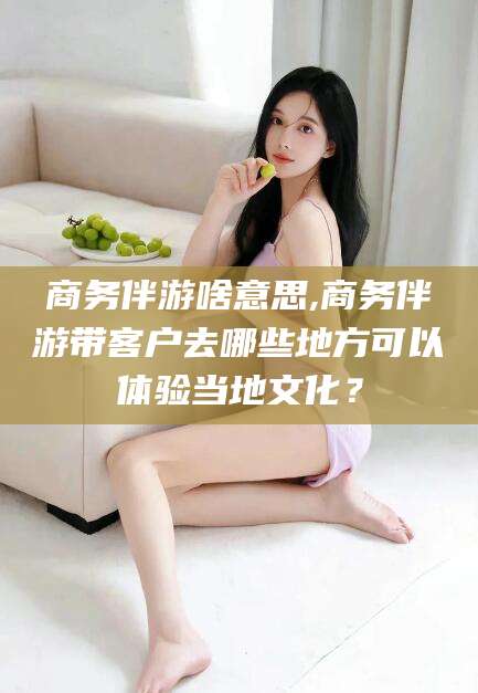 固始商务伴游啥意思,商务伴游带客户去哪些地方可以体验当地文化？