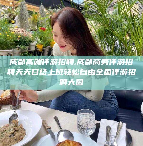 固始成都高端伴游招聘,成都商务伴游招聘天天日结上班轻松自由全国伴游招聘大圈