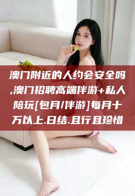 固始澳门附近的人约会安全吗,澳门招聘高端伴游+私人陪玩[包月/伴游]每月十万以上.日结.且行且珍惜