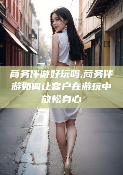 固始商务伴游好玩吗,商务伴游如何让客户在游玩中放松身心