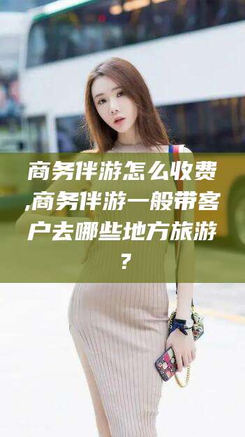 固始商务伴游怎么收费,商务伴游一般带客户去哪些地方旅游？