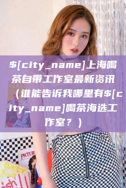 固始上海喝茶自带工作室最新资讯（谁能告诉我哪里有固始喝茶海选工作室？）