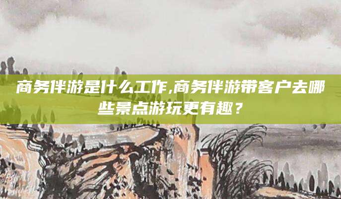 固始商务伴游是什么工作,商务伴游带客户去哪些景点游玩更有趣？