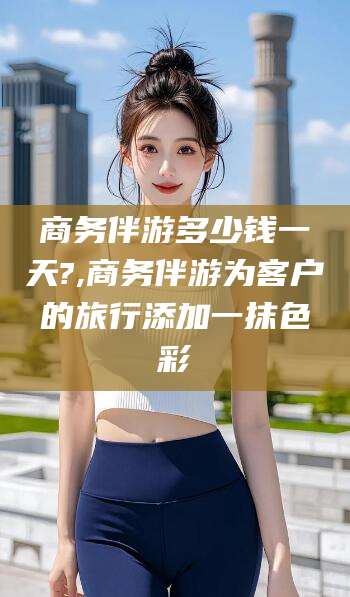 固始商务伴游多少钱一天?,商务伴游为客户的旅行添加一抹色彩