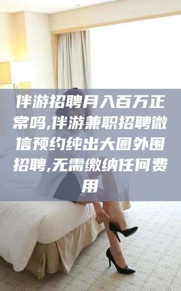 固始伴游招聘月入百万正常吗,伴游兼职招聘微信预约纯出大圈外围招聘,无需缴纳任何费用