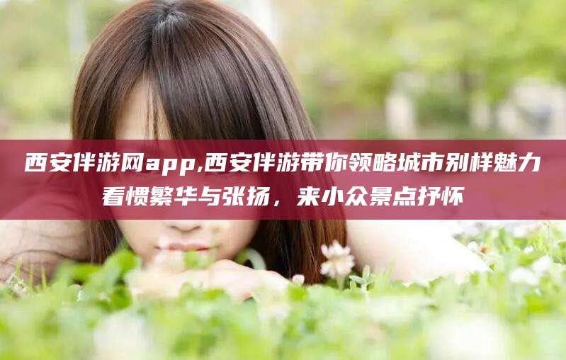 固始西安伴游网app,西安伴游带你领略城市别样魅力看惯繁华与张扬，来小众景点抒怀