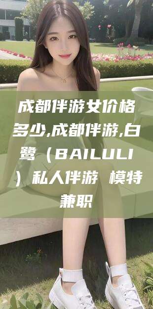 固始成都伴游女价格多少,成都伴游,白鹭（BAILULI）私人伴游 模特兼职