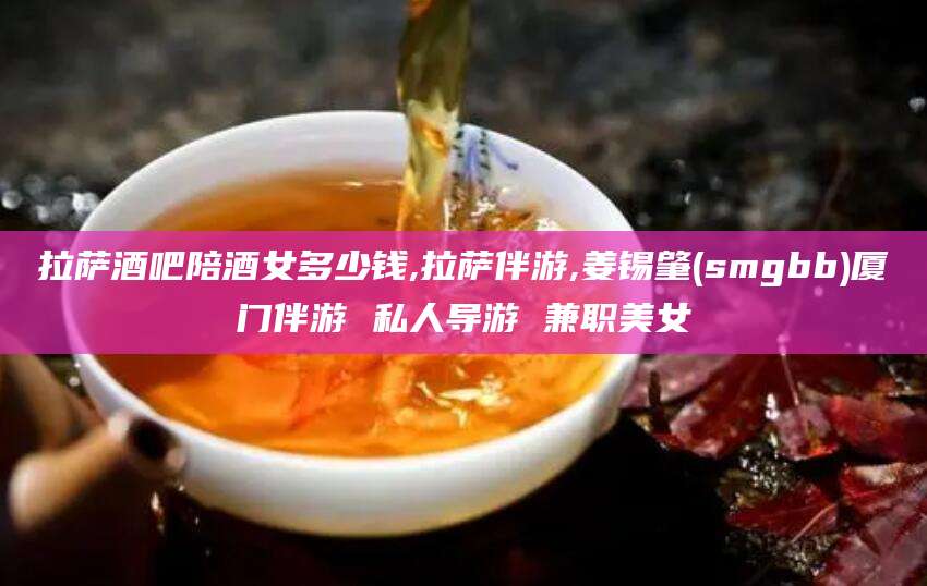 固始拉萨酒吧陪酒女多少钱,拉萨伴游,姜锡肇(smgbb)厦门伴游 私人导游 兼职美女