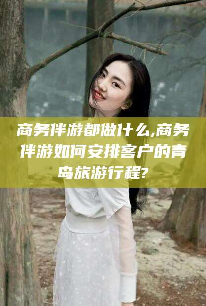 固始商务伴游都做什么,商务伴游如何安排客户的青岛旅游行程?