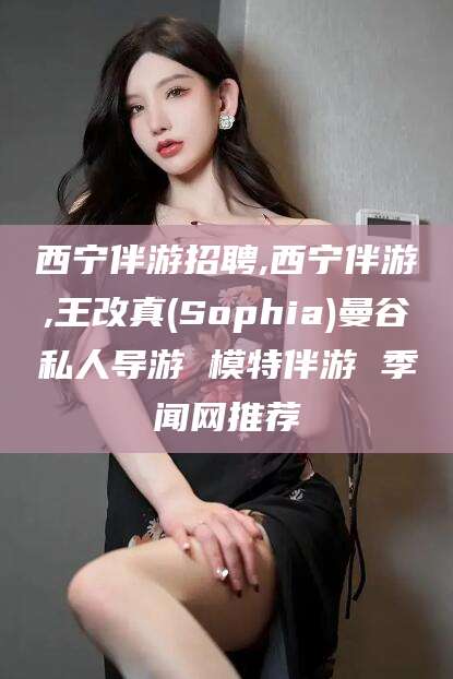 固始西宁伴游招聘,西宁伴游,王改真(Sophia)曼谷私人导游 模特伴游 季闻网推荐
