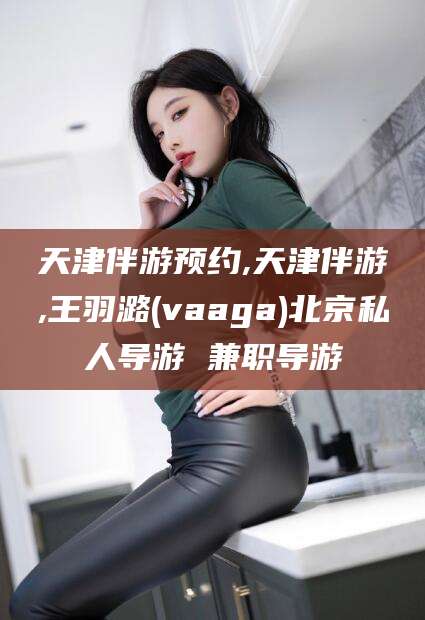 固始天津伴游预约,天津伴游,王羽潞(vaaga)北京私人导游 兼职导游