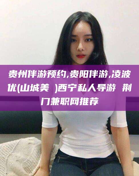 固始贵州伴游预约,贵阳伴游,凌波优(山城美姫)西宁私人导游 荆门兼职网推荐