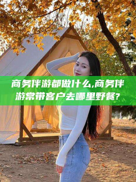 固始商务伴游都做什么,商务伴游常带客户去哪里野餐?