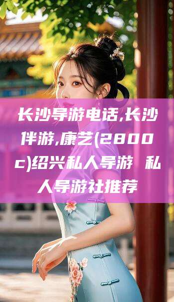 固始长沙导游电话,长沙伴游,康艺(2800c)绍兴私人导游 私人导游社推荐