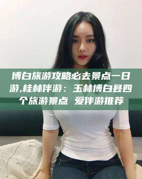 固始博白旅游攻略必去景点一日游,桂林伴游：玉林博白县四个旅游景点 爱伴游推荐