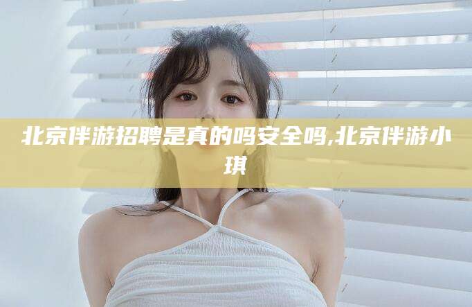 固始北京伴游招聘是真的吗安全吗,北京伴游小琪