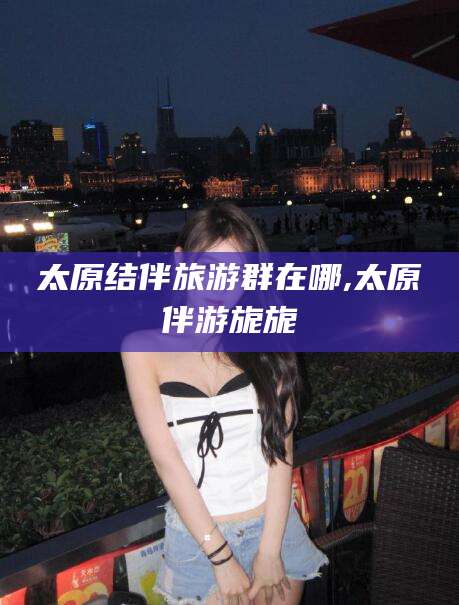 固始太原结伴旅游群在哪,太原伴游旎旎