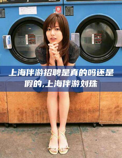固始上海伴游招聘是真的吗还是假的,上海伴游刘珠
