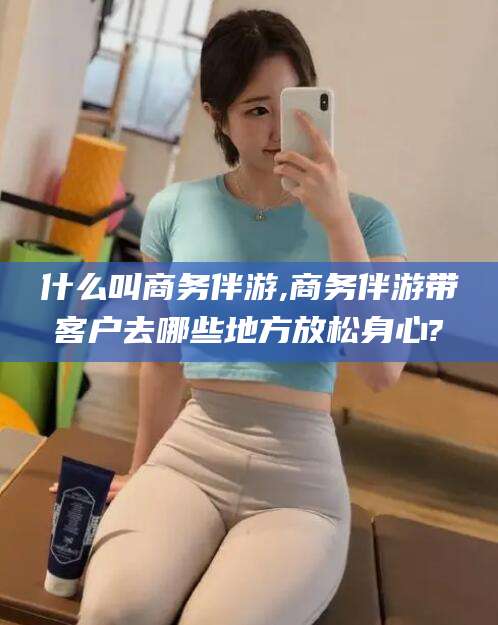 固始什么叫商务伴游,商务伴游带客户去哪些地方放松身心?