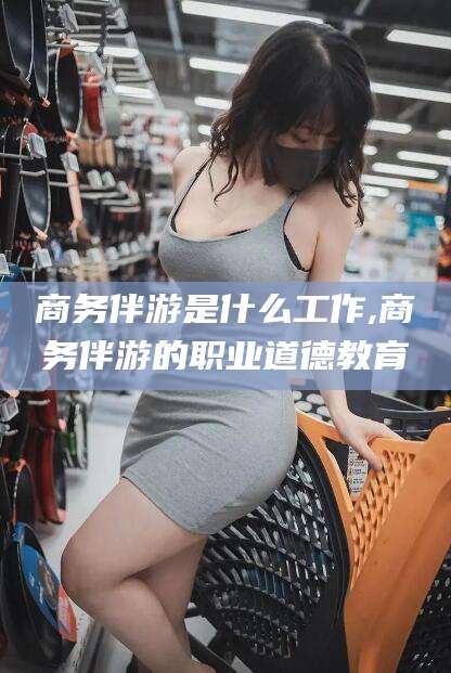 固始商务伴游是什么工作,商务伴游的职业道德教育