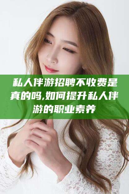 固始私人伴游招聘不收费是真的吗,如何提升私人伴游的职业素养