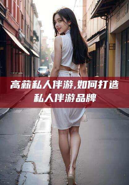 固始高薪私人伴游,如何打造私人伴游品牌