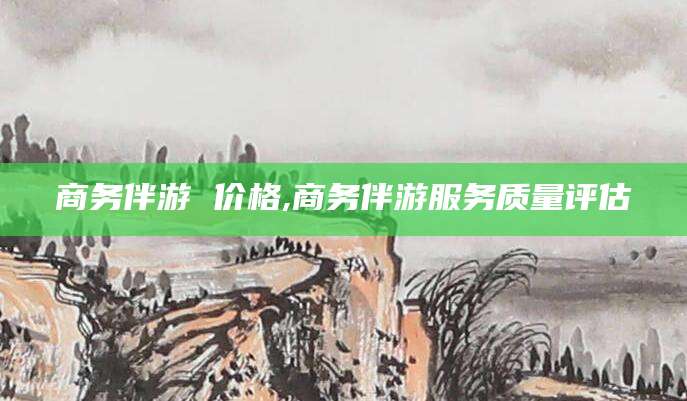 固始商务伴游 价格,商务伴游服务质量评估