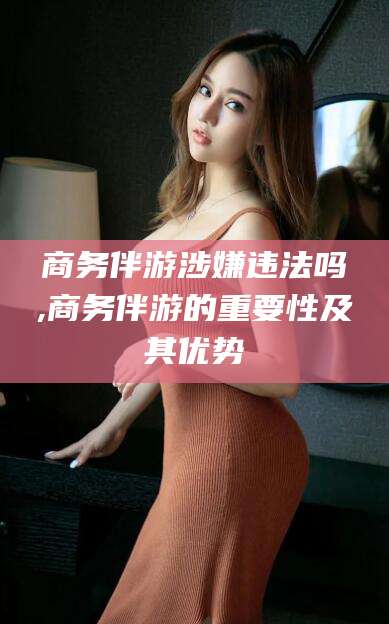 固始商务伴游涉嫌违法吗,商务伴游的重要性及其优势