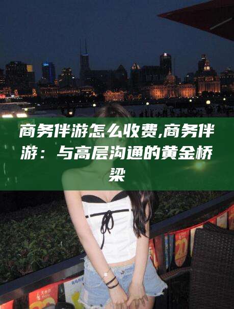 固始商务伴游怎么收费,商务伴游：与高层沟通的黄金桥梁