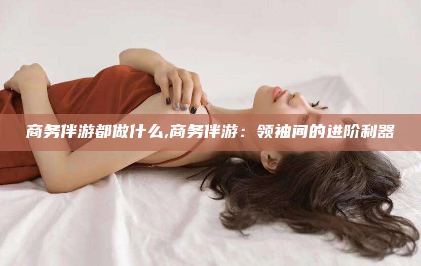 固始商务伴游都做什么,商务伴游：领袖间的进阶利器