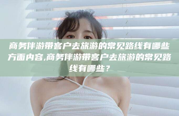 固始商务伴游带客户去旅游的常见路线有哪些方面内容,商务伴游带客户去旅游的常见路线有哪些？