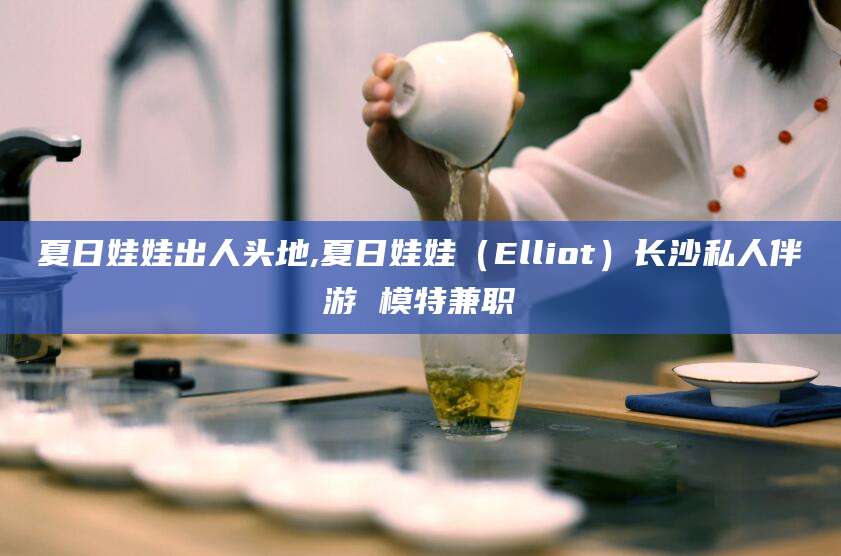 固始夏日娃娃出人头地,夏日娃娃（Elliot）长沙私人伴游 模特兼职
