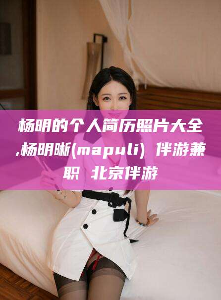 固始杨明的个人简历照片大全,杨明晰(mapuli) 伴游兼职 北京伴游