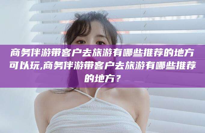 固始商务伴游带客户去旅游有哪些推荐的地方可以玩,商务伴游带客户去旅游有哪些推荐的地方？