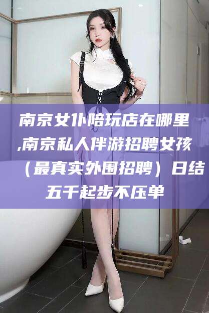 固始南京女仆陪玩店在哪里,南京私人伴游招聘女孩（最真实外围招聘）日结五千起步不压单