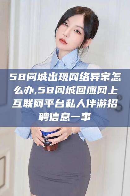 固始58同城出现网络异常怎么办,58同城回应网上互联网平台私人伴游招聘信息一事