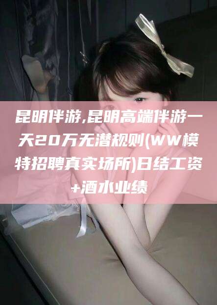 固始昆明伴游,昆明高端伴游一天20万无潜规则(WW模特招聘真实场所)日结工资+酒水业绩