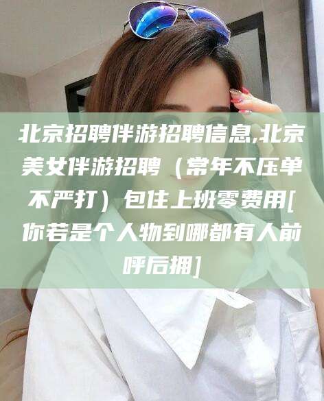 固始北京招聘伴游招聘信息,北京美女伴游招聘（常年不压单不严打）包住上班零费用[你若是个人物到哪都有人前呼后拥]